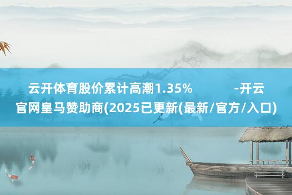 云开体育股价累计高潮1.35%            -开云官网皇马赞助商(2025已更新(最新/官方/入口)