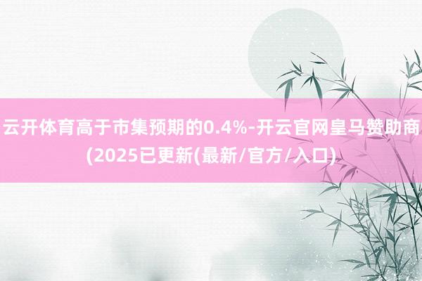 云开体育高于市集预期的0.4%-开云官网皇马赞助商(2025已更新(最新/官方/入口)