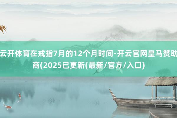 云开体育在戒指7月的12个月时间-开云官网皇马赞助商(2025已更新(最新/官方/入口)