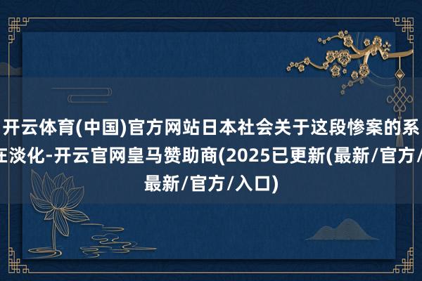 开云体育(中国)官方网站日本社会关于这段惨案的系念正在淡化-开云官网皇马赞助商(2025已更新(最新/官方/入口)