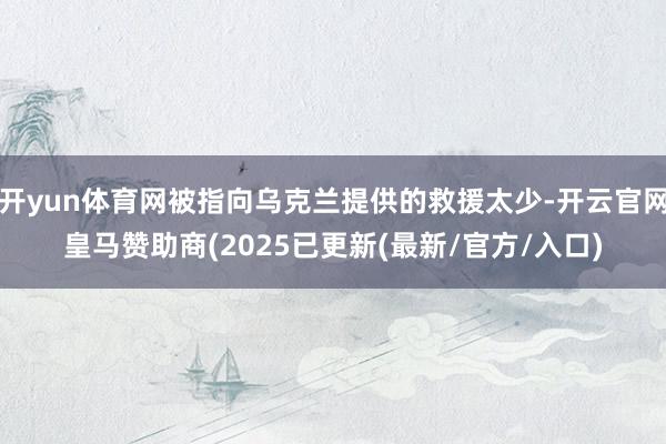 开yun体育网被指向乌克兰提供的救援太少-开云官网皇马赞助商(2025已更新(最新/官方/入口)