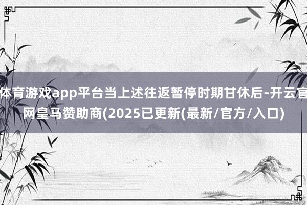 体育游戏app平台当上述往返暂停时期甘休后-开云官网皇马赞助商(2025已更新(最新/官方/入口)