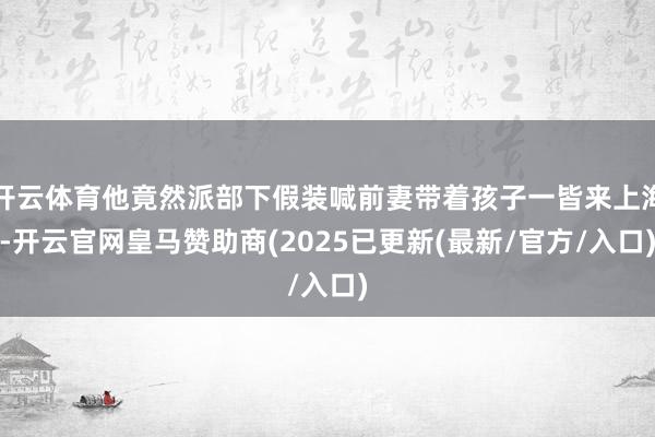 开云体育他竟然派部下假装喊前妻带着孩子一皆来上海-开云官网皇马赞助商(2025已更新(最新/官方/入口)