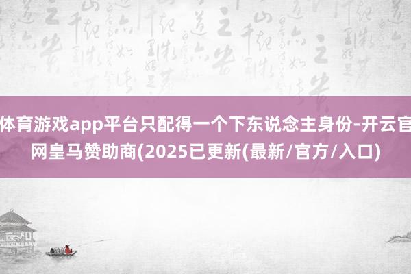 体育游戏app平台只配得一个下东说念主身份-开云官网皇马赞助商(2025已更新(最新/官方/入口)