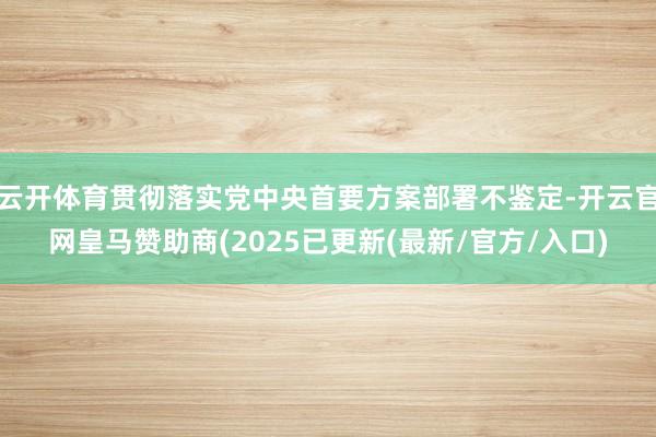 云开体育贯彻落实党中央首要方案部署不鉴定-开云官网皇马赞助商(2025已更新(最新/官方/入口)