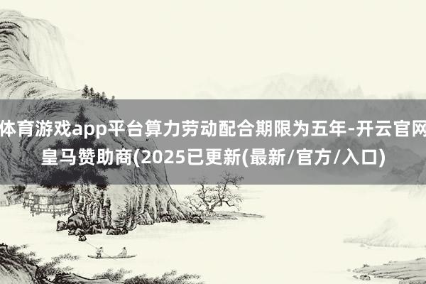 体育游戏app平台算力劳动配合期限为五年-开云官网皇马赞助商(2025已更新(最新/官方/入口)