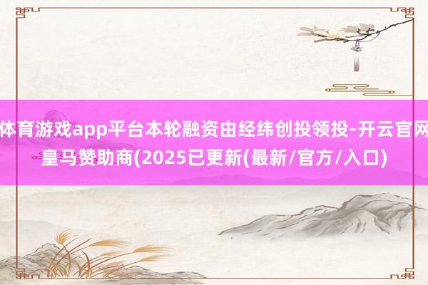 体育游戏app平台本轮融资由经纬创投领投-开云官网皇马赞助商(2025已更新(最新/官方/入口)