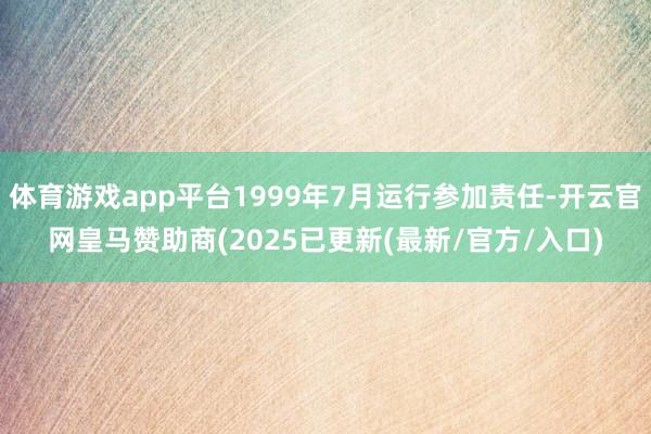体育游戏app平台1999年7月运行参加责任-开云官网皇马赞助商(2025已更新(最新/官方/入口)