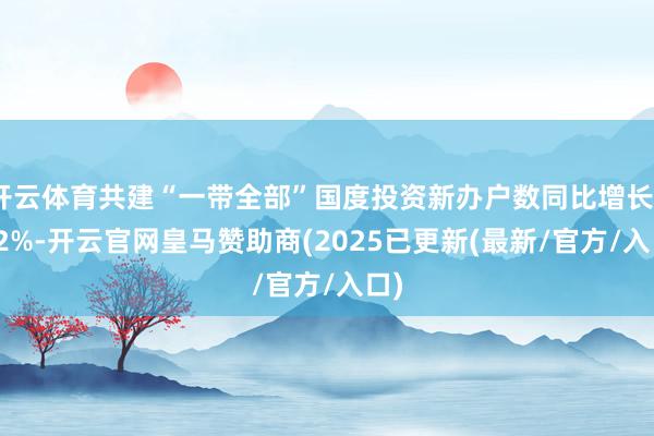 开云体育共建“一带全部”国度投资新办户数同比增长26.2%-开云官网皇马赞助商(2025已更新(最新/官方/入口)