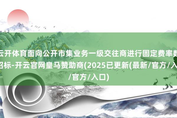 云开体育面向公开市集业务一级交往商进行固定费率数目招标-开云官网皇马赞助商(2025已更新(最新/官方/入口)