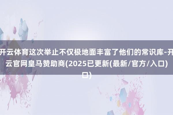 开云体育这次举止不仅极地面丰富了他们的常识库-开云官网皇马赞助商(2025已更新(最新/官方/入口)
