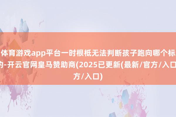 体育游戏app平台一时根柢无法判断孩子跑向哪个标的-开云官网皇马赞助商(2025已更新(最新/官方/入口)