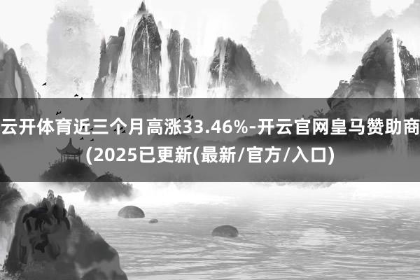 云开体育近三个月高涨33.46%-开云官网皇马赞助商(2025已更新(最新/官方/入口)