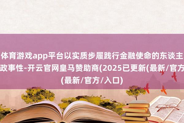 体育游戏app平台以实质步履践行金融使命的东谈主民性和政事性-开云官网皇马赞助商(2025已更新(最新/官方/入口)