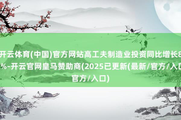 开云体育(中国)官方网站高工夫制造业投资同比增长8.2%-开云官网皇马赞助商(2025已更新(最新/官方/入口)