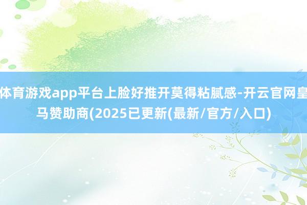 体育游戏app平台上脸好推开莫得粘腻感-开云官网皇马赞助商(2025已更新(最新/官方/入口)