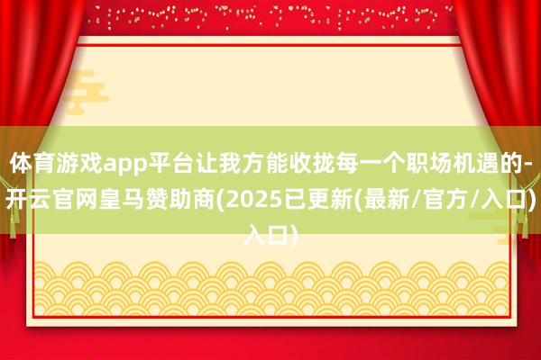 体育游戏app平台让我方能收拢每一个职场机遇的-开云官网皇马赞助商(2025已更新(最新/官方/入口)