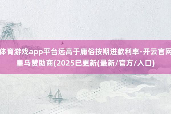 体育游戏app平台远高于庸俗按期进款利率-开云官网皇马赞助商(2025已更新(最新/官方/入口)