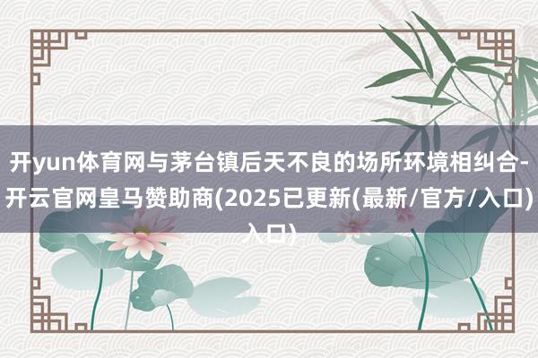 开yun体育网与茅台镇后天不良的场所环境相纠合-开云官网皇马赞助商(2025已更新(最新/官方/入口)