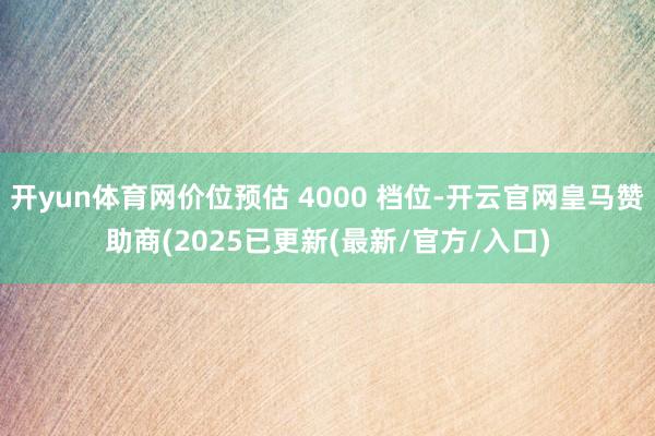 开yun体育网价位预估 4000 档位-开云官网皇马赞助商(2025已更新(最新/官方/入口)