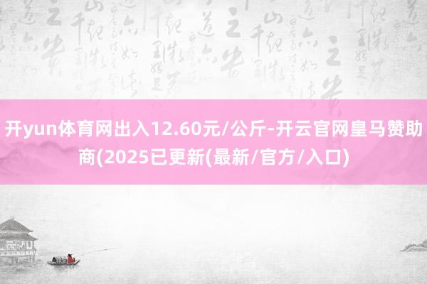 开yun体育网出入12.60元/公斤-开云官网皇马赞助商(2025已更新(最新/官方/入口)