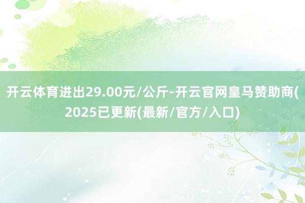 开云体育进出29.00元/公斤-开云官网皇马赞助商(2025已更新(最新/官方/入口)