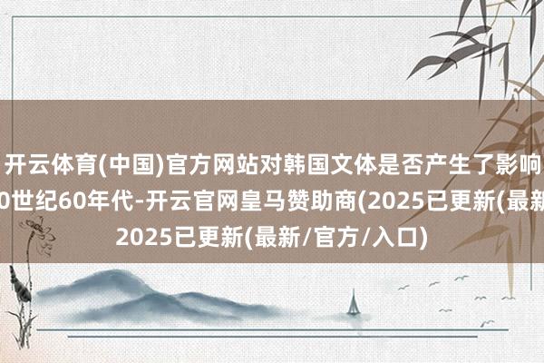 开云体育(中国)官方网站对韩国文体是否产生了影响？刘京哲：20世纪60年代-开云官网皇马赞助商(2025已更新(最新/官方/入口)