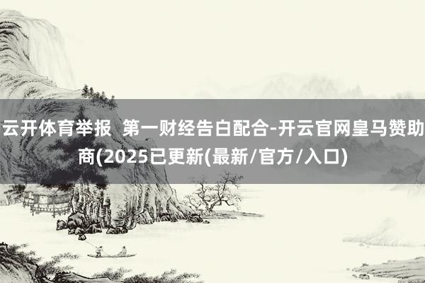 云开体育举报  第一财经告白配合-开云官网皇马赞助商(2025已更新(最新/官方/入口)