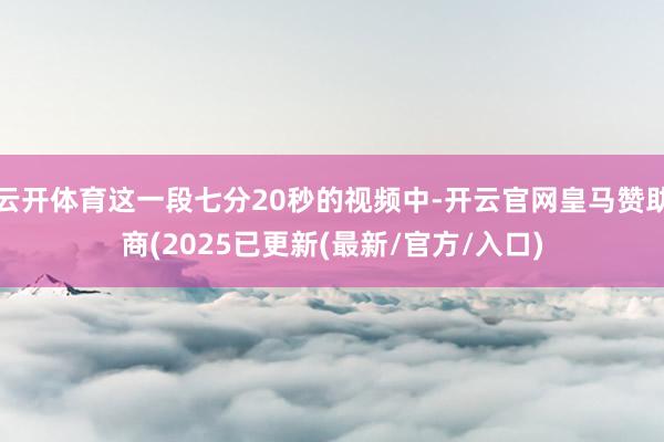 云开体育这一段七分20秒的视频中-开云官网皇马赞助商(2025已更新(最新/官方/入口)
