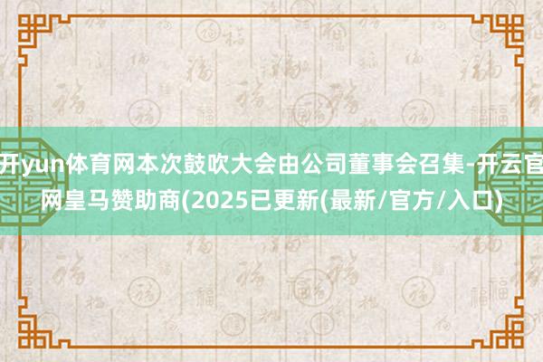 开yun体育网本次鼓吹大会由公司董事会召集-开云官网皇马赞助商(2025已更新(最新/官方/入口)