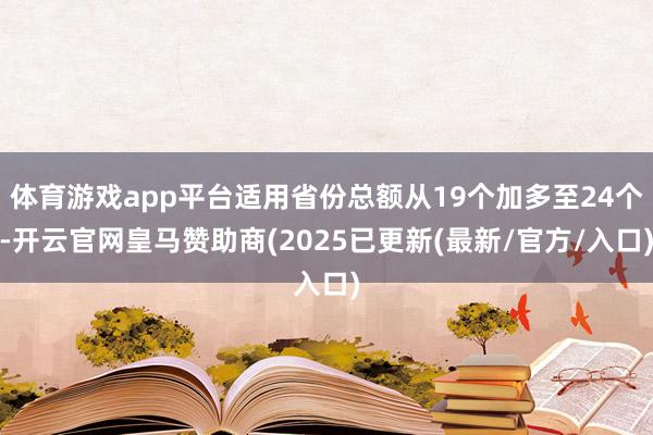体育游戏app平台适用省份总额从19个加多至24个-开云官网皇马赞助商(2025已更新(最新/官方/入口)