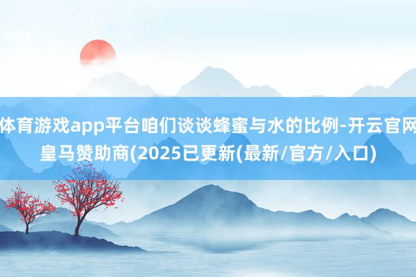 体育游戏app平台咱们谈谈蜂蜜与水的比例-开云官网皇马赞助商(2025已更新(最新/官方/入口)
