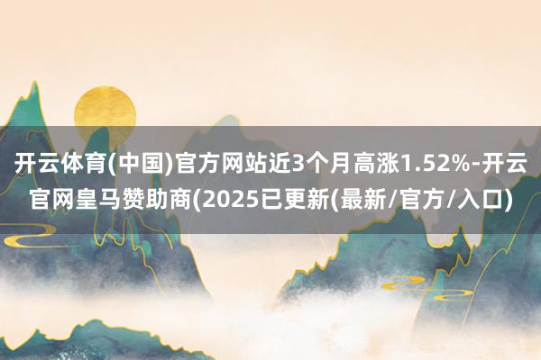 开云体育(中国)官方网站近3个月高涨1.52%-开云官网皇马赞助商(2025已更新(最新/官方/入口)