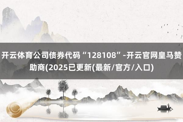 开云体育公司债券代码“128108”-开云官网皇马赞助商(2025已更新(最新/官方/入口)