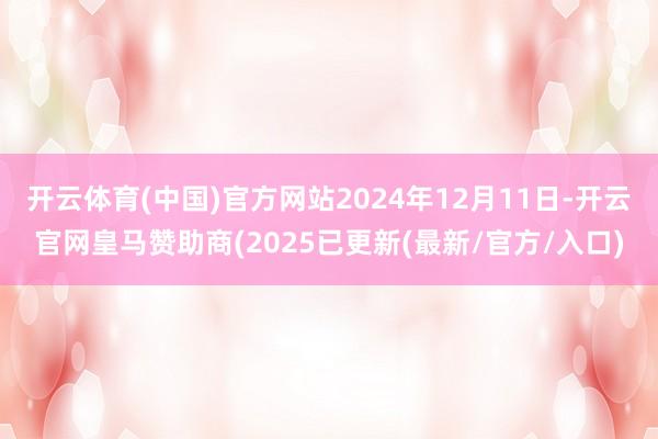 开云体育(中国)官方网站2024年12月11日-开云官网皇马赞助商(2025已更新(最新/官方/入口)
