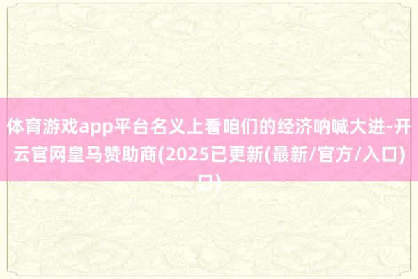 体育游戏app平台名义上看咱们的经济呐喊大进-开云官网皇马赞助商(2025已更新(最新/官方/入口)