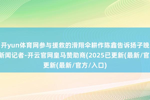 开yun体育网参与援救的滑翔伞耕作陈鑫告诉扬子晚报/紫牛新闻记者-开云官网皇马赞助商(2025已更新(最新/官方/入口)
