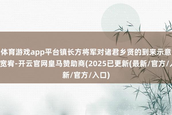 体育游戏app平台镇长方将军对诸君乡贤的到来示意浓烈宽宥-开云官网皇马赞助商(2025已更新(最新/官方/入口)