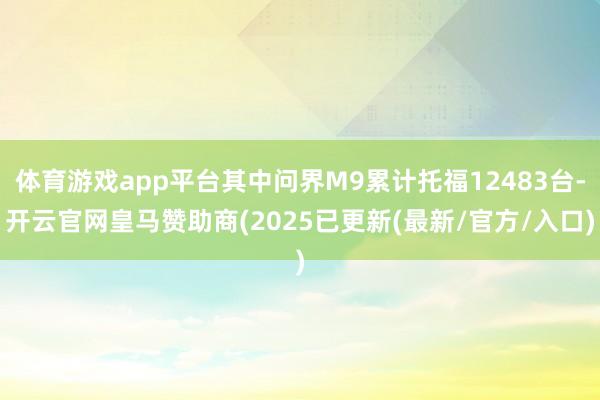 体育游戏app平台其中问界M9累计托福12483台-开云官网皇马赞助商(2025已更新(最新/官方/入口)