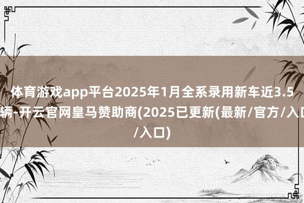 体育游戏app平台2025年1月全系录用新车近3.5万辆-开云官网皇马赞助商(2025已更新(最新/官方/入口)