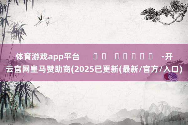 体育游戏app平台      		  					  -开云官网皇马赞助商(2025已更新(最新/官方/入口)