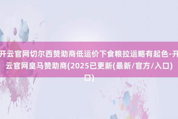 开云官网切尔西赞助商低运价下食粮拉运略有起色-开云官网皇马赞助商(2025已更新(最新/官方/入口)
