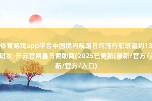 体育游戏app平台中国境内航路日均施行航班量约13537班次-开云官网皇马赞助商(2025已更新(最新/官方/入口)