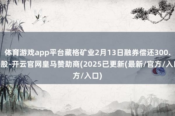 体育游戏app平台藏格矿业2月13日融券偿还300.00股-开云官网皇马赞助商(2025已更新(最新/官方/入口)