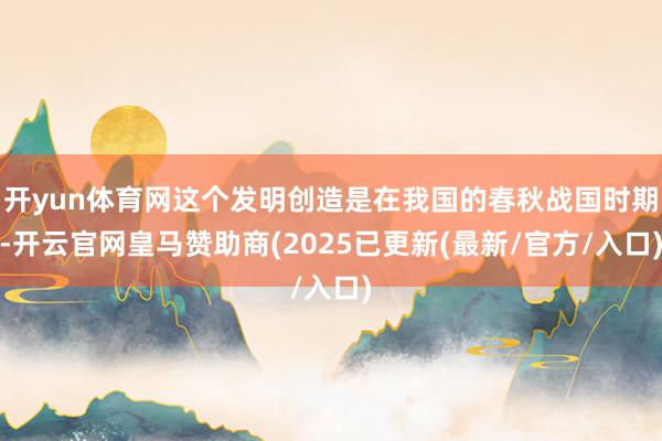 开yun体育网这个发明创造是在我国的春秋战国时期-开云官网皇马赞助商(2025已更新(最新/官方/入口)