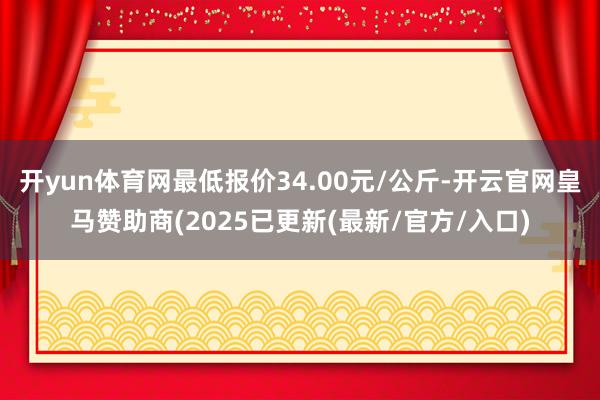 开yun体育网最低报价34.00元/公斤-开云官网皇马赞助商(2025已更新(最新/官方/入口)