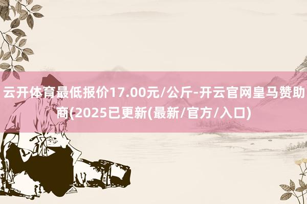 云开体育最低报价17.00元/公斤-开云官网皇马赞助商(2025已更新(最新/官方/入口)