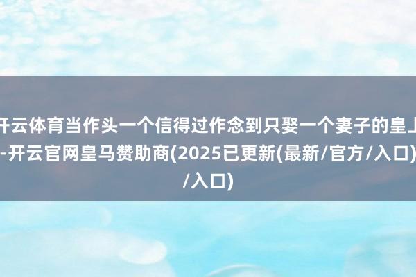 开云体育当作头一个信得过作念到只娶一个妻子的皇上-开云官网皇马赞助商(2025已更新(最新/官方/入口)
