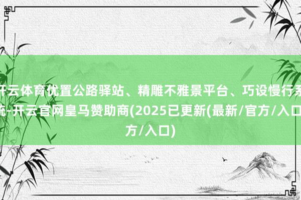 开云体育优置公路驿站、精雕不雅景平台、巧设慢行系统-开云官网皇马赞助商(2025已更新(最新/官方/入口)