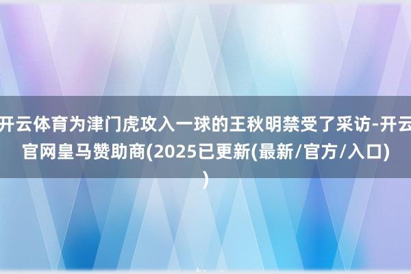 开云体育为津门虎攻入一球的王秋明禁受了采访-开云官网皇马赞助商(2025已更新(最新/官方/入口)